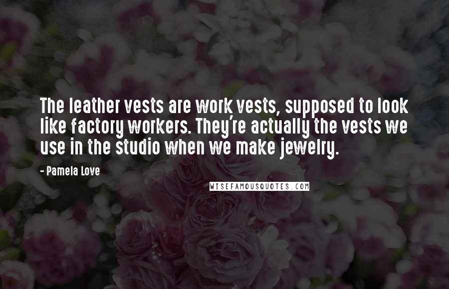 Pamela Love Quotes: The leather vests are work vests, supposed to look like factory workers. They're actually the vests we use in the studio when we make jewelry.