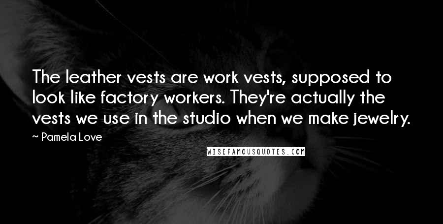 Pamela Love Quotes: The leather vests are work vests, supposed to look like factory workers. They're actually the vests we use in the studio when we make jewelry.