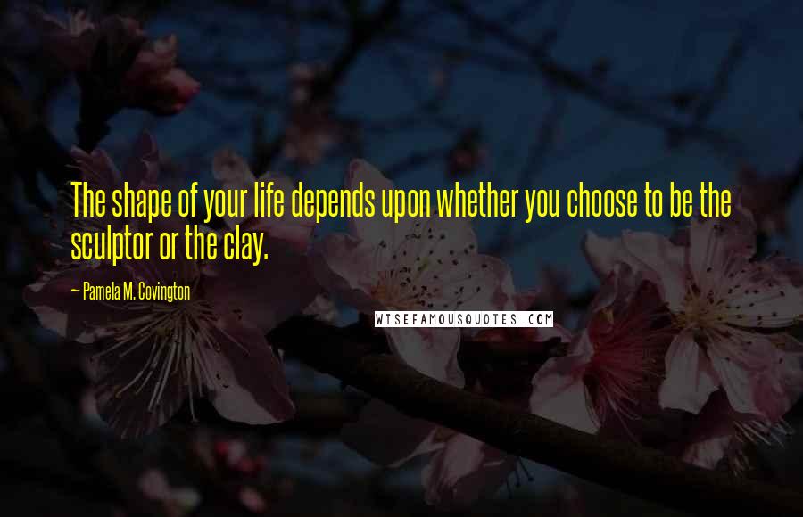 Pamela M. Covington Quotes: The shape of your life depends upon whether you choose to be the sculptor or the clay.