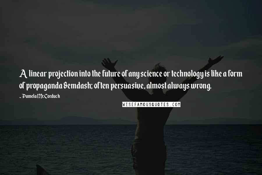 Pamela McCorduck Quotes: A linear projection into the future of any science or technology is like a form of propaganda &emdash; often persuasive, almost always wrong.