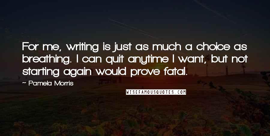 Pamela Morris Quotes: For me, writing is just as much a choice as breathing. I can quit anytime I want, but not starting again would prove fatal.