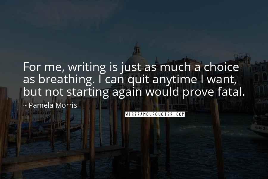 Pamela Morris Quotes: For me, writing is just as much a choice as breathing. I can quit anytime I want, but not starting again would prove fatal.