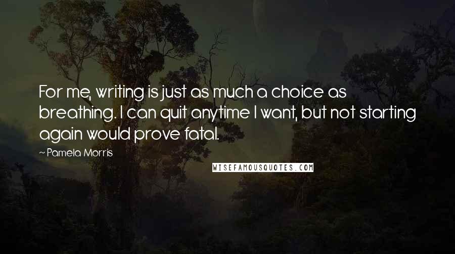 Pamela Morris Quotes: For me, writing is just as much a choice as breathing. I can quit anytime I want, but not starting again would prove fatal.