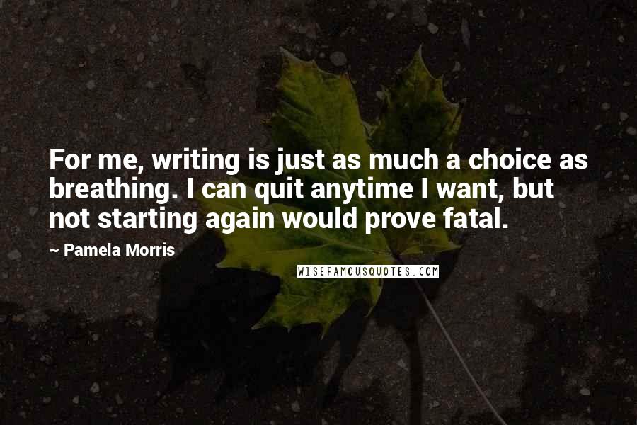 Pamela Morris Quotes: For me, writing is just as much a choice as breathing. I can quit anytime I want, but not starting again would prove fatal.