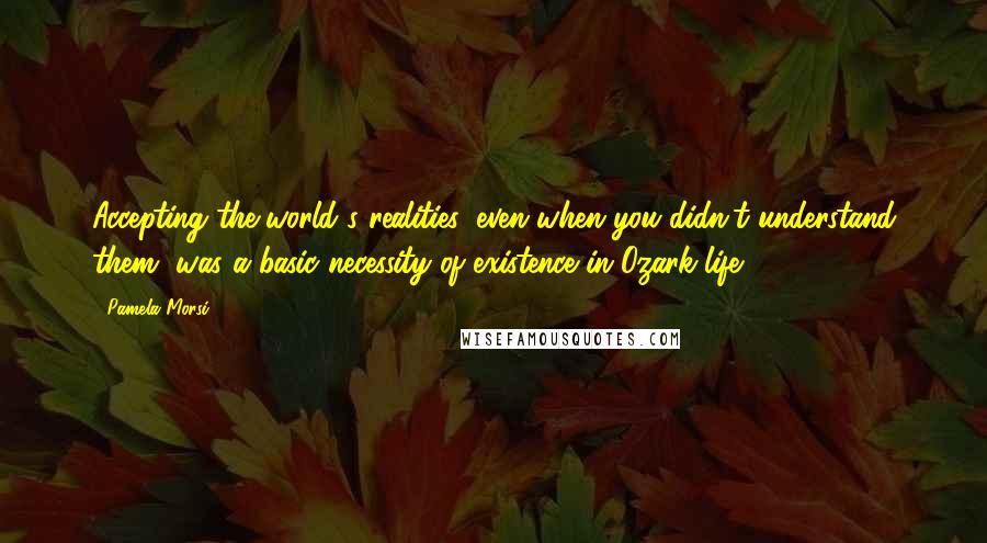 Pamela Morsi Quotes: Accepting the world's realities, even when you didn't understand them, was a basic necessity of existence in Ozark life.