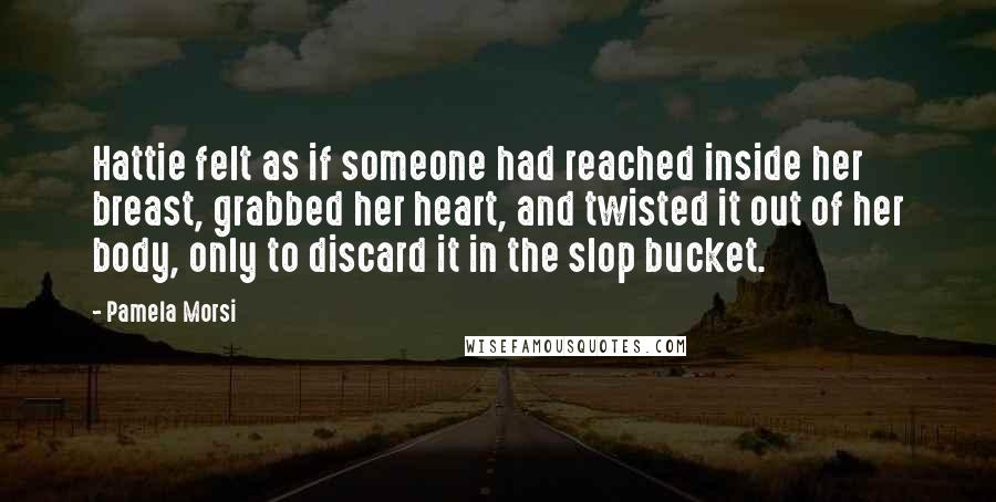 Pamela Morsi Quotes: Hattie felt as if someone had reached inside her breast, grabbed her heart, and twisted it out of her body, only to discard it in the slop bucket.