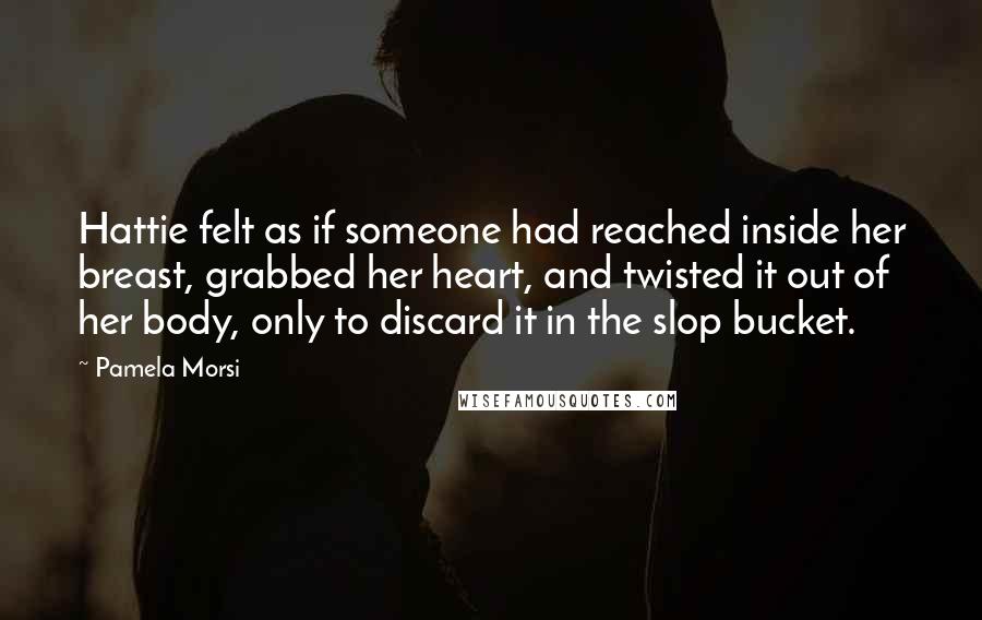 Pamela Morsi Quotes: Hattie felt as if someone had reached inside her breast, grabbed her heart, and twisted it out of her body, only to discard it in the slop bucket.