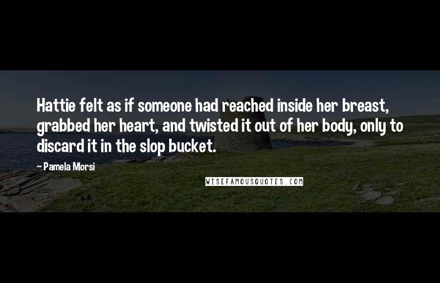 Pamela Morsi Quotes: Hattie felt as if someone had reached inside her breast, grabbed her heart, and twisted it out of her body, only to discard it in the slop bucket.