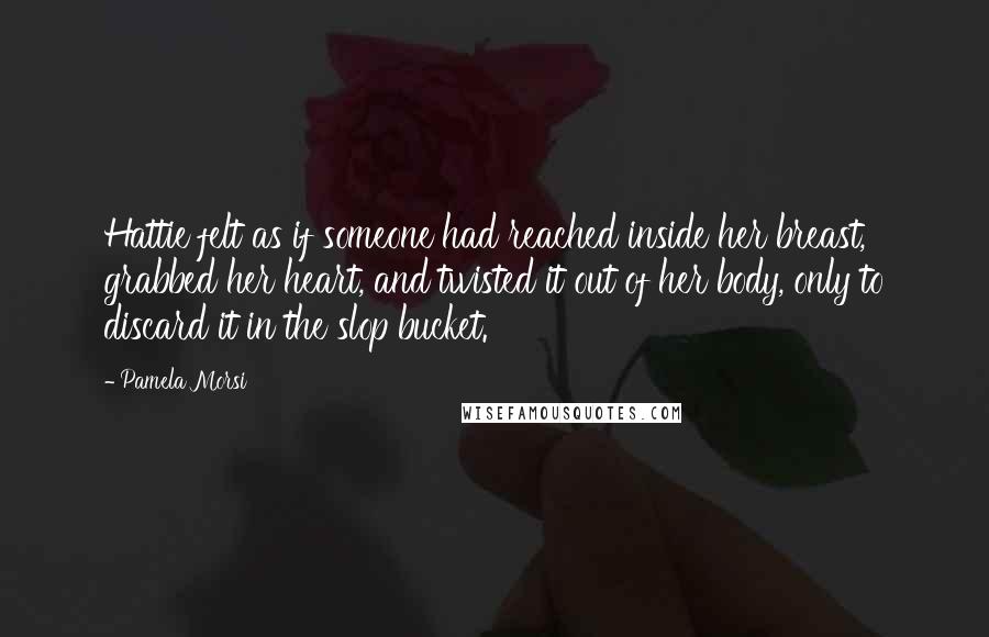 Pamela Morsi Quotes: Hattie felt as if someone had reached inside her breast, grabbed her heart, and twisted it out of her body, only to discard it in the slop bucket.