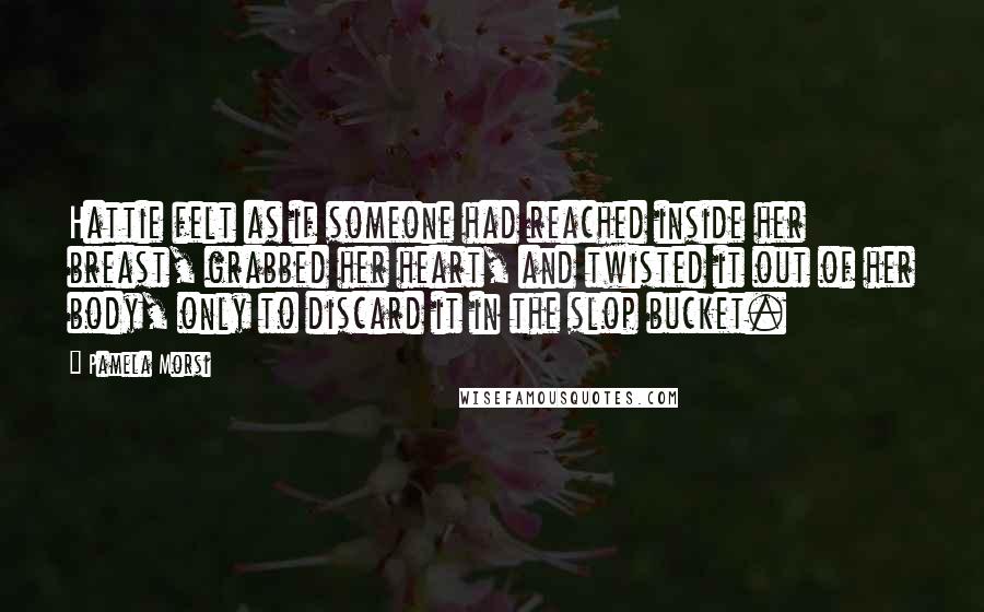 Pamela Morsi Quotes: Hattie felt as if someone had reached inside her breast, grabbed her heart, and twisted it out of her body, only to discard it in the slop bucket.