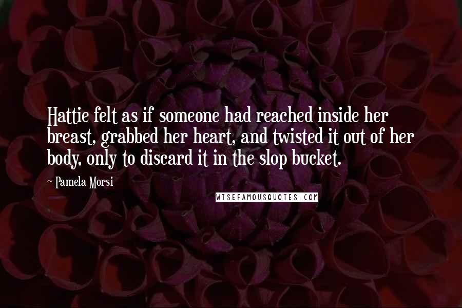 Pamela Morsi Quotes: Hattie felt as if someone had reached inside her breast, grabbed her heart, and twisted it out of her body, only to discard it in the slop bucket.