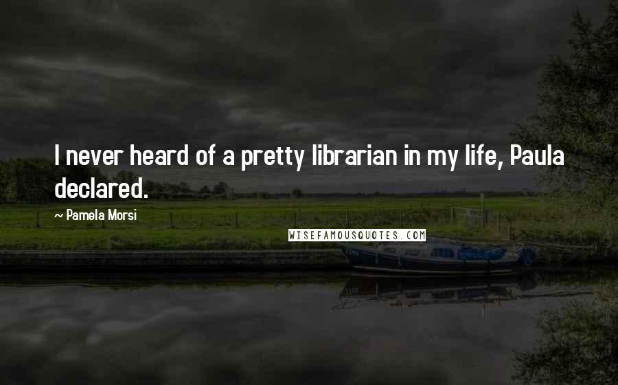 Pamela Morsi Quotes: I never heard of a pretty librarian in my life, Paula declared.