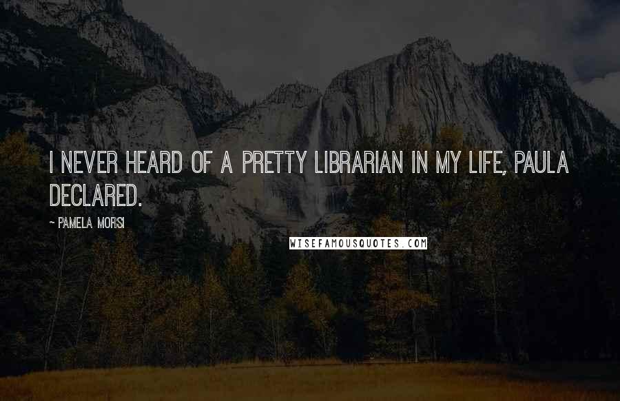 Pamela Morsi Quotes: I never heard of a pretty librarian in my life, Paula declared.