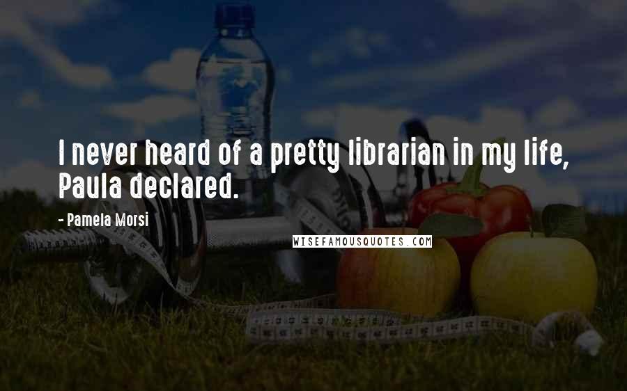 Pamela Morsi Quotes: I never heard of a pretty librarian in my life, Paula declared.