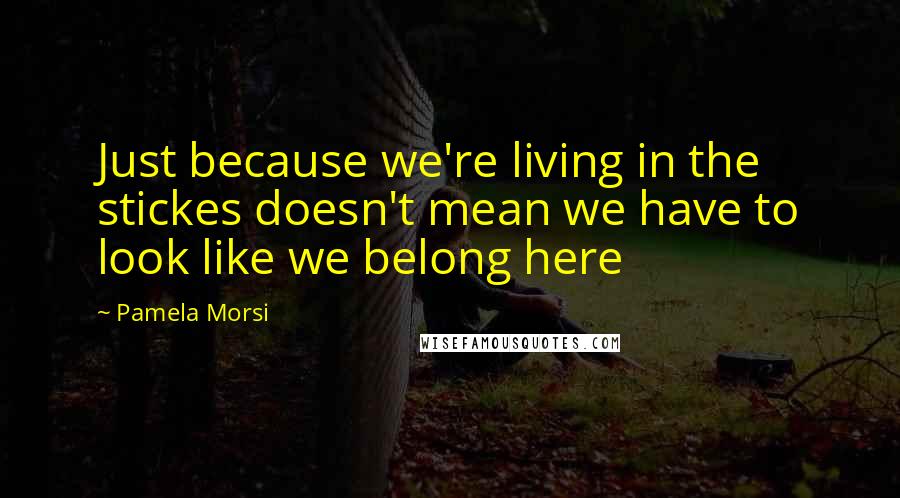 Pamela Morsi Quotes: Just because we're living in the stickes doesn't mean we have to look like we belong here