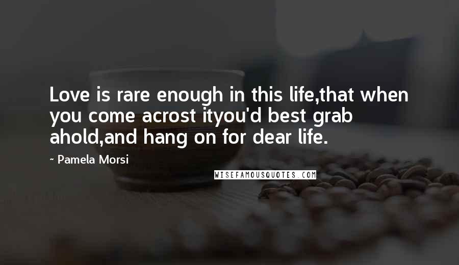 Pamela Morsi Quotes: Love is rare enough in this life,that when you come acrost ityou'd best grab ahold,and hang on for dear life.