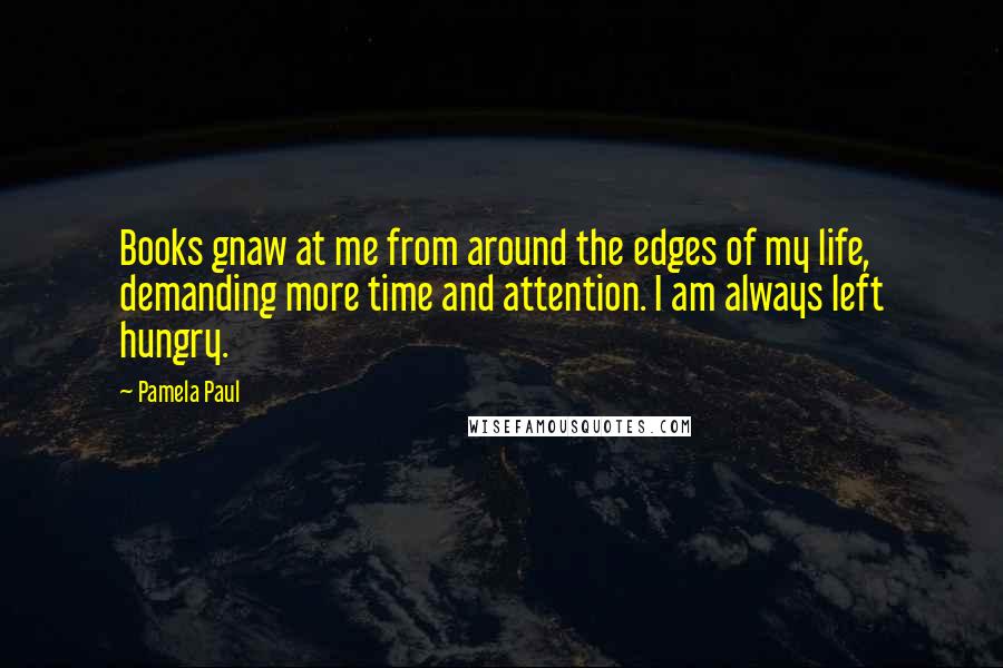 Pamela Paul Quotes: Books gnaw at me from around the edges of my life, demanding more time and attention. I am always left hungry.