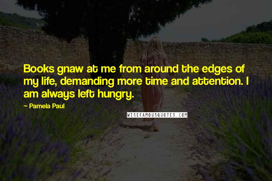 Pamela Paul Quotes: Books gnaw at me from around the edges of my life, demanding more time and attention. I am always left hungry.