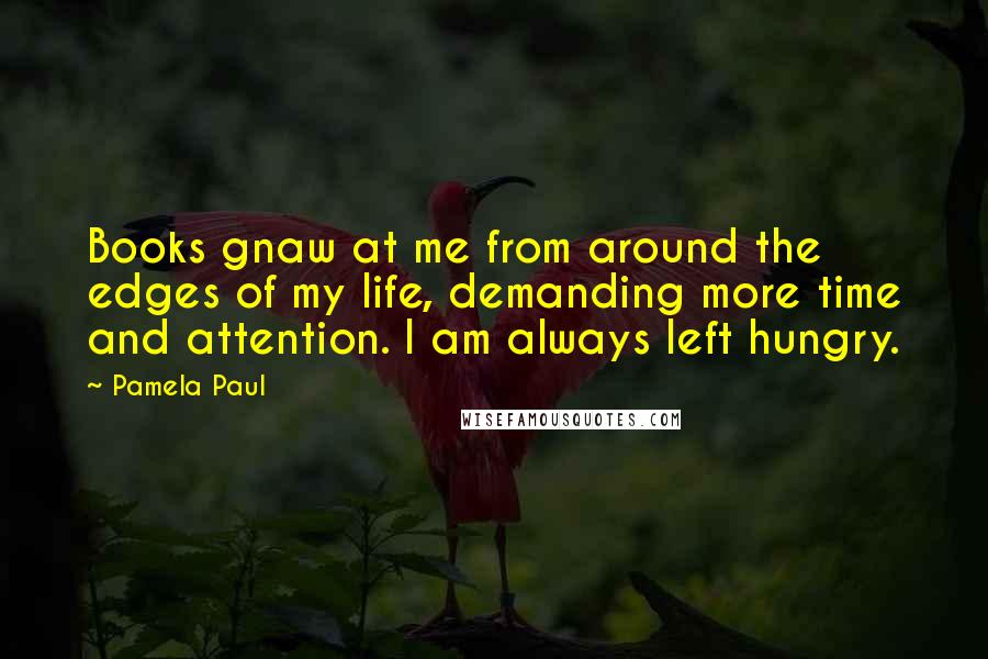 Pamela Paul Quotes: Books gnaw at me from around the edges of my life, demanding more time and attention. I am always left hungry.