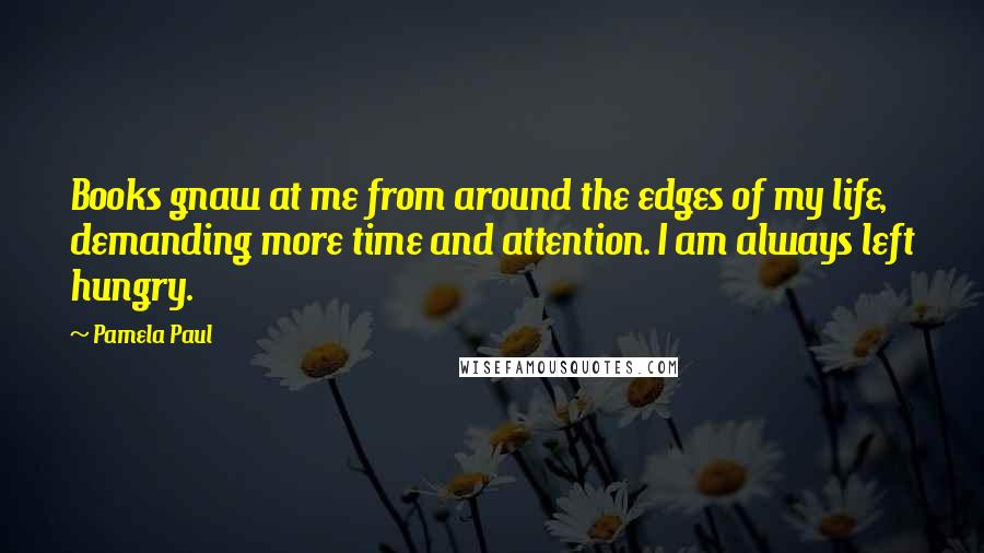 Pamela Paul Quotes: Books gnaw at me from around the edges of my life, demanding more time and attention. I am always left hungry.