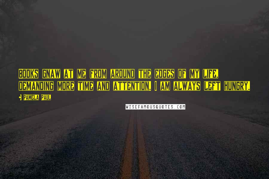 Pamela Paul Quotes: Books gnaw at me from around the edges of my life, demanding more time and attention. I am always left hungry.