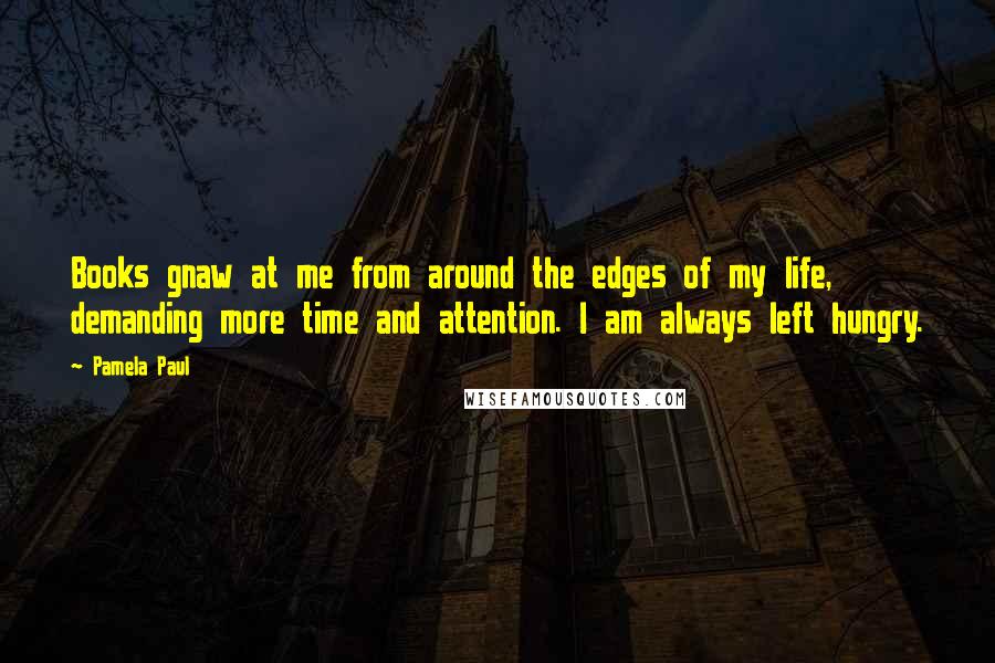 Pamela Paul Quotes: Books gnaw at me from around the edges of my life, demanding more time and attention. I am always left hungry.