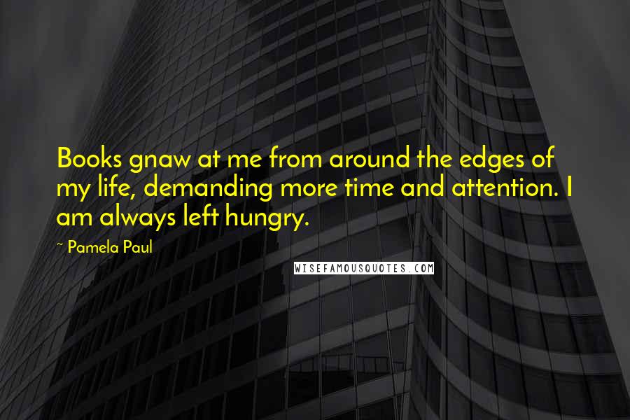 Pamela Paul Quotes: Books gnaw at me from around the edges of my life, demanding more time and attention. I am always left hungry.