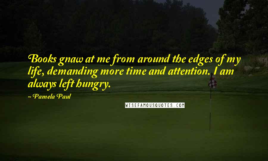 Pamela Paul Quotes: Books gnaw at me from around the edges of my life, demanding more time and attention. I am always left hungry.