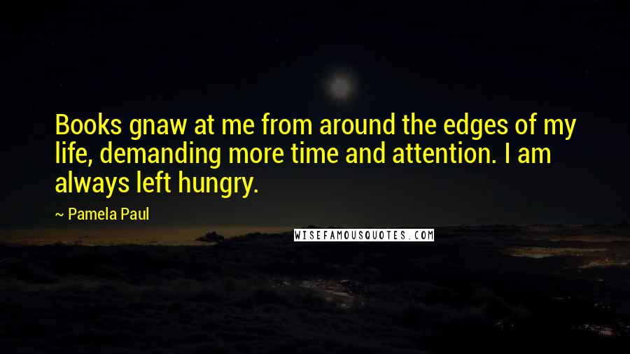 Pamela Paul Quotes: Books gnaw at me from around the edges of my life, demanding more time and attention. I am always left hungry.