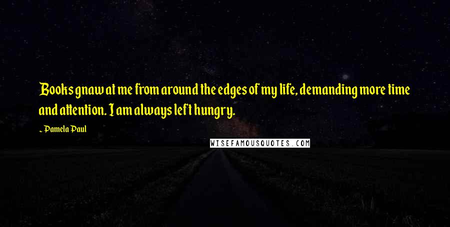 Pamela Paul Quotes: Books gnaw at me from around the edges of my life, demanding more time and attention. I am always left hungry.