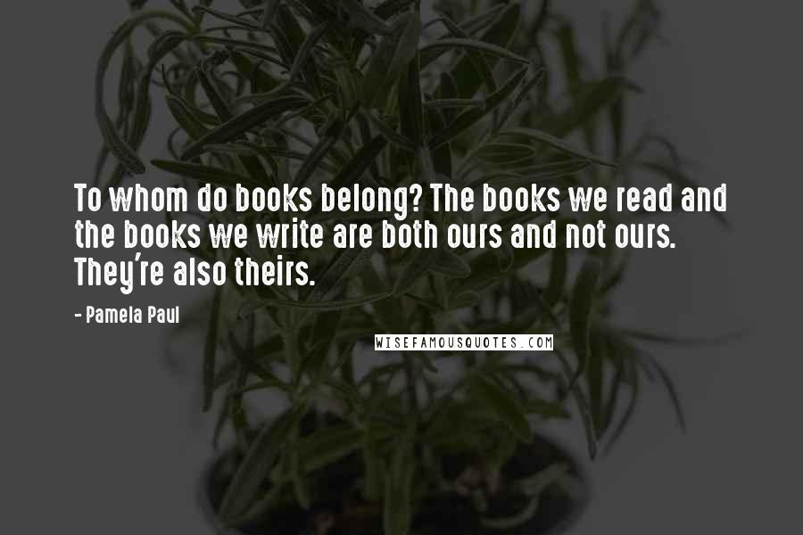 Pamela Paul Quotes: To whom do books belong? The books we read and the books we write are both ours and not ours. They're also theirs.