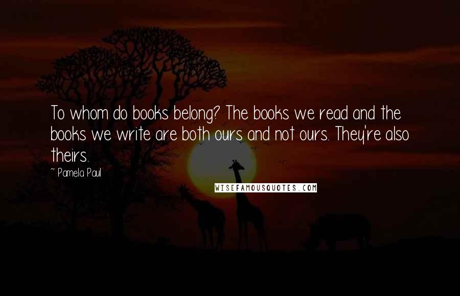Pamela Paul Quotes: To whom do books belong? The books we read and the books we write are both ours and not ours. They're also theirs.
