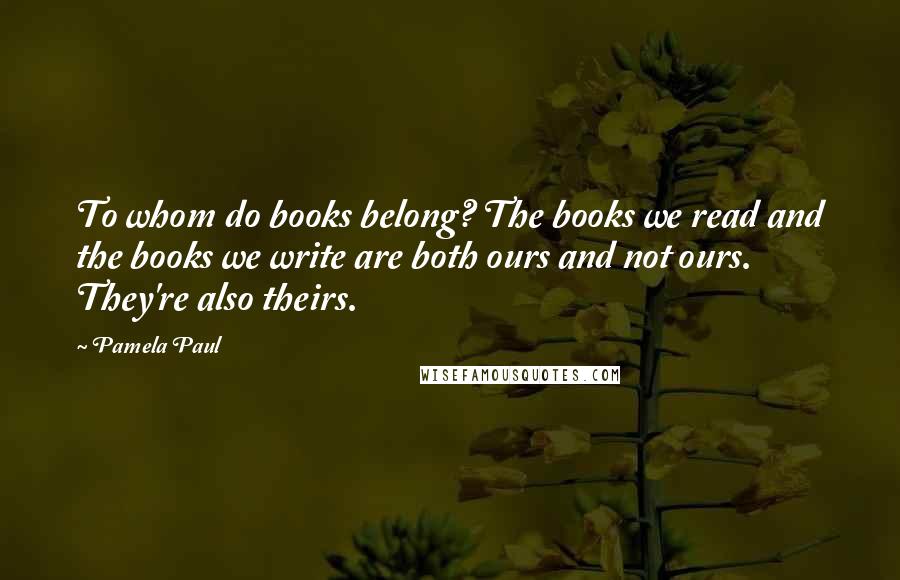 Pamela Paul Quotes: To whom do books belong? The books we read and the books we write are both ours and not ours. They're also theirs.