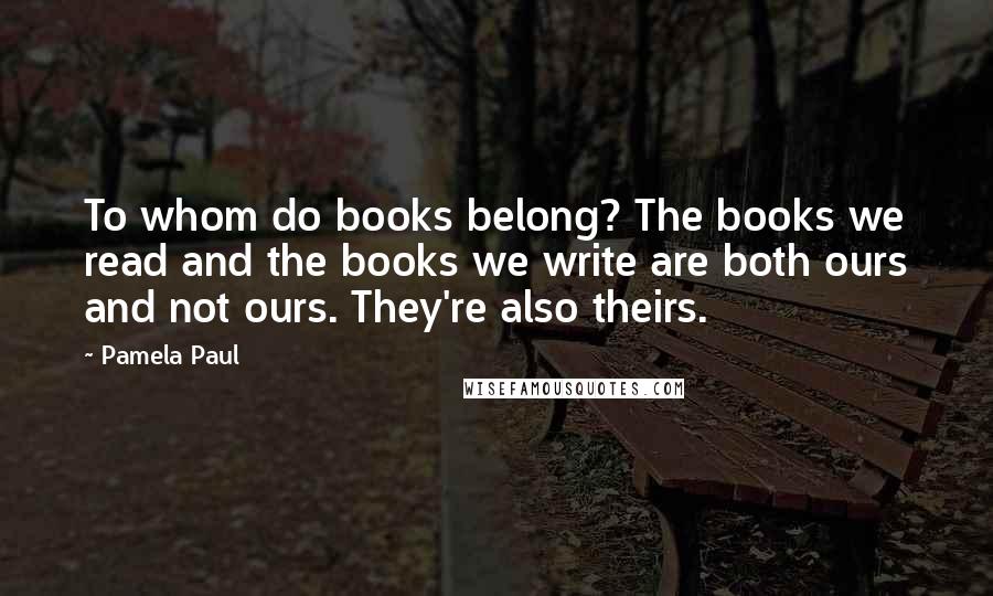 Pamela Paul Quotes: To whom do books belong? The books we read and the books we write are both ours and not ours. They're also theirs.