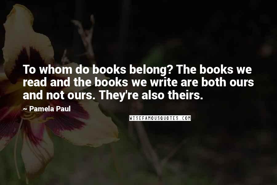 Pamela Paul Quotes: To whom do books belong? The books we read and the books we write are both ours and not ours. They're also theirs.