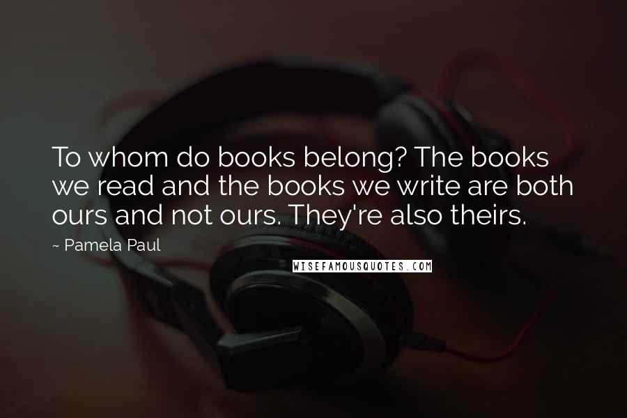 Pamela Paul Quotes: To whom do books belong? The books we read and the books we write are both ours and not ours. They're also theirs.