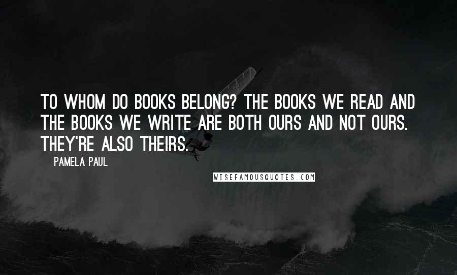 Pamela Paul Quotes: To whom do books belong? The books we read and the books we write are both ours and not ours. They're also theirs.