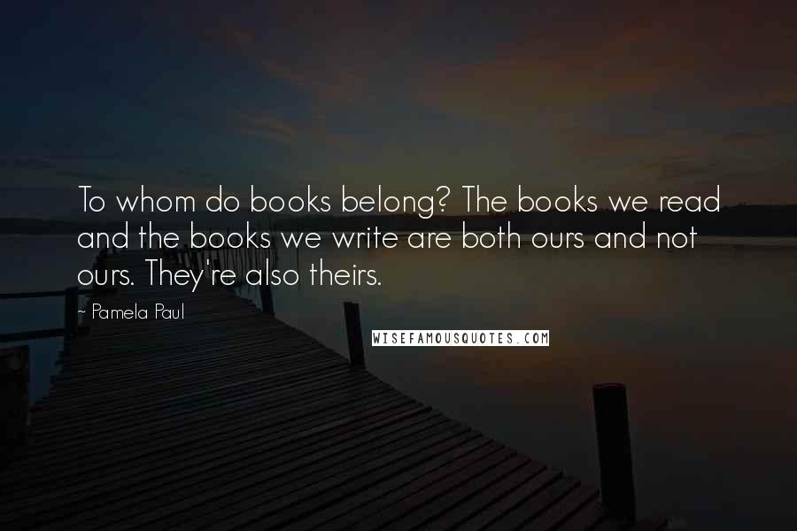 Pamela Paul Quotes: To whom do books belong? The books we read and the books we write are both ours and not ours. They're also theirs.