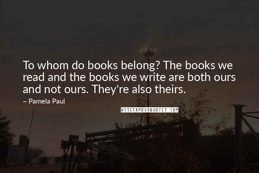 Pamela Paul Quotes: To whom do books belong? The books we read and the books we write are both ours and not ours. They're also theirs.