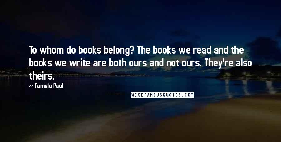 Pamela Paul Quotes: To whom do books belong? The books we read and the books we write are both ours and not ours. They're also theirs.