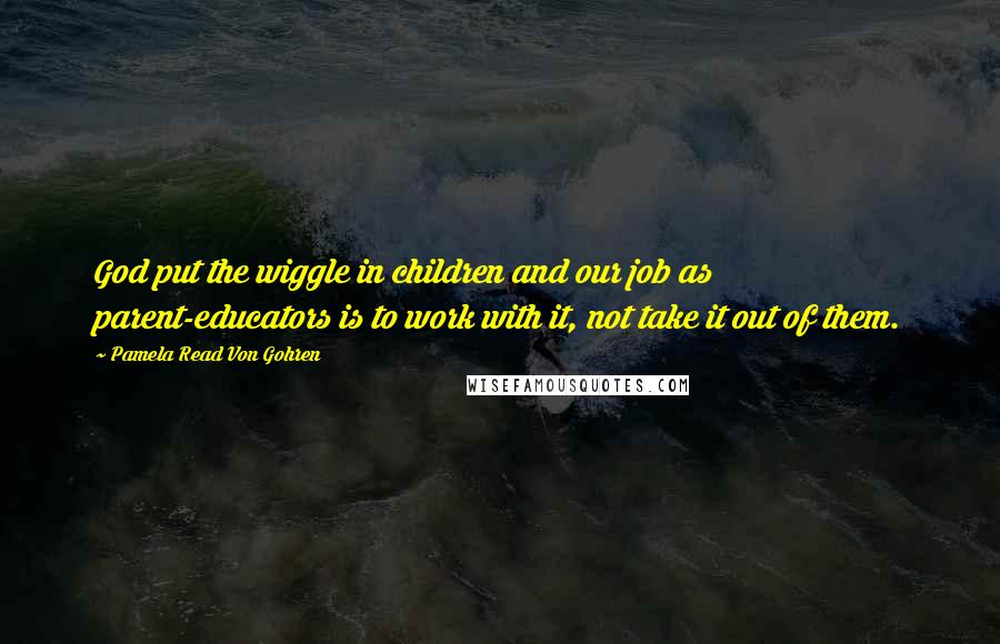 Pamela Read Von Gohren Quotes: God put the wiggle in children and our job as parent-educators is to work with it, not take it out of them.