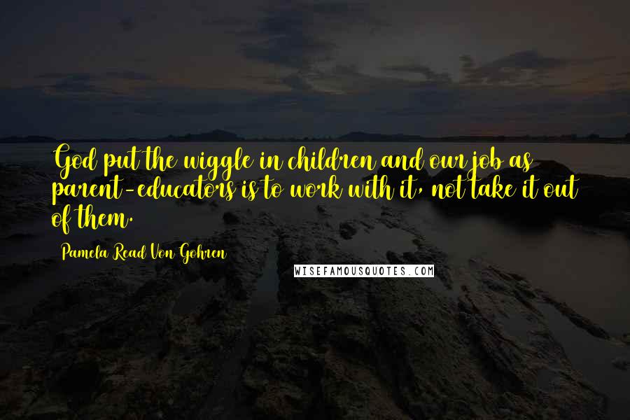 Pamela Read Von Gohren Quotes: God put the wiggle in children and our job as parent-educators is to work with it, not take it out of them.