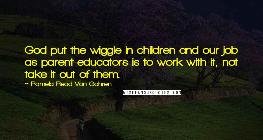 Pamela Read Von Gohren Quotes: God put the wiggle in children and our job as parent-educators is to work with it, not take it out of them.