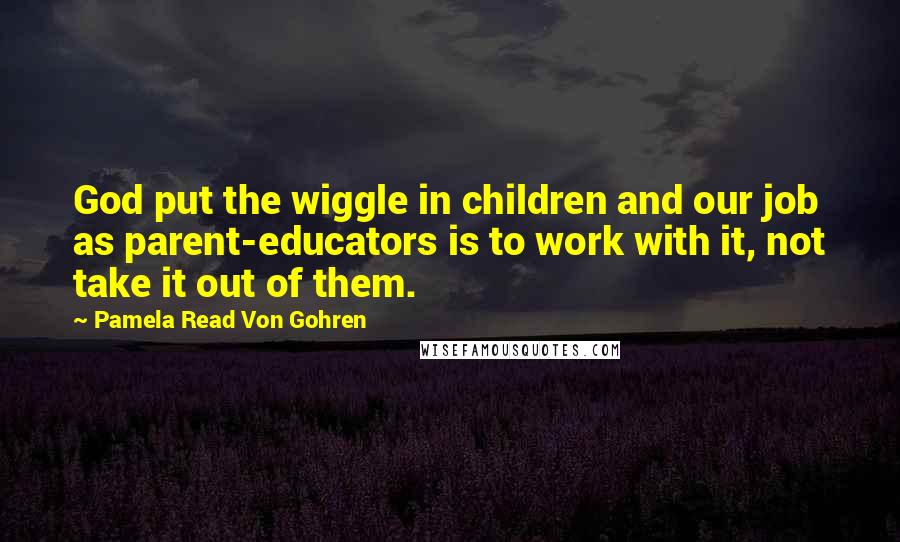 Pamela Read Von Gohren Quotes: God put the wiggle in children and our job as parent-educators is to work with it, not take it out of them.