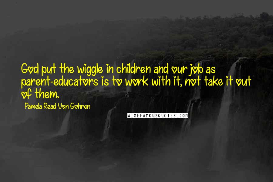 Pamela Read Von Gohren Quotes: God put the wiggle in children and our job as parent-educators is to work with it, not take it out of them.