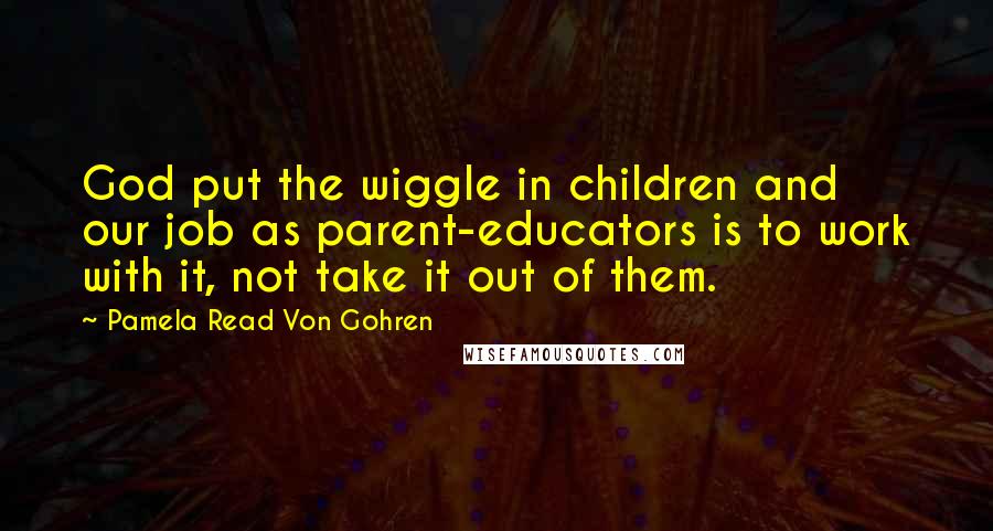 Pamela Read Von Gohren Quotes: God put the wiggle in children and our job as parent-educators is to work with it, not take it out of them.