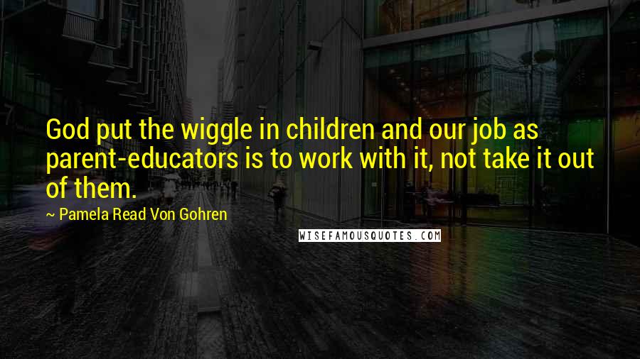 Pamela Read Von Gohren Quotes: God put the wiggle in children and our job as parent-educators is to work with it, not take it out of them.