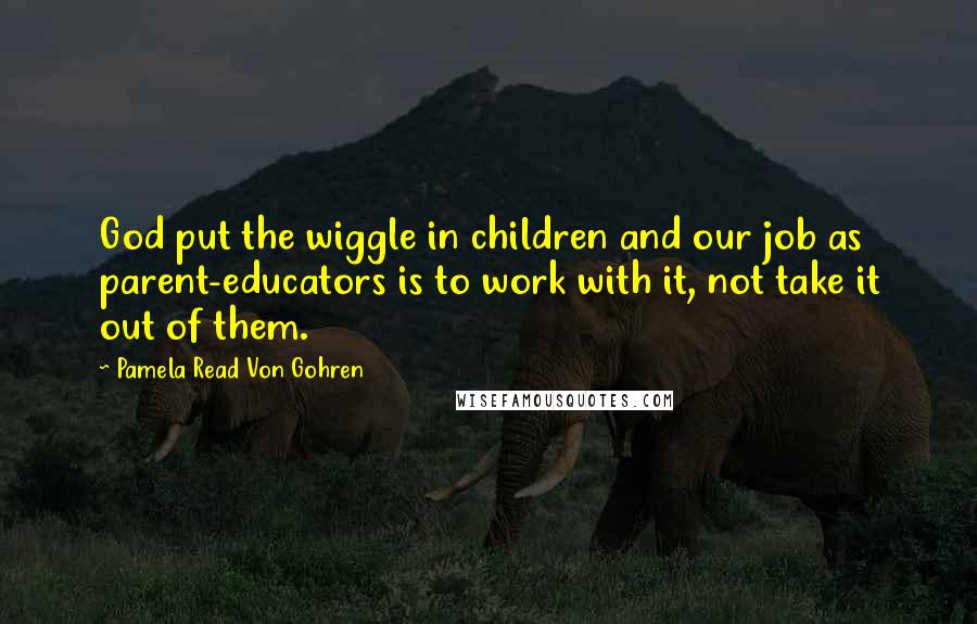 Pamela Read Von Gohren Quotes: God put the wiggle in children and our job as parent-educators is to work with it, not take it out of them.