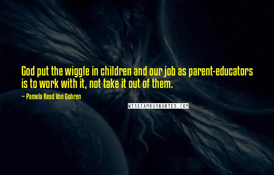 Pamela Read Von Gohren Quotes: God put the wiggle in children and our job as parent-educators is to work with it, not take it out of them.