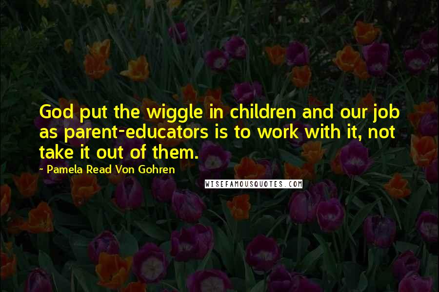 Pamela Read Von Gohren Quotes: God put the wiggle in children and our job as parent-educators is to work with it, not take it out of them.